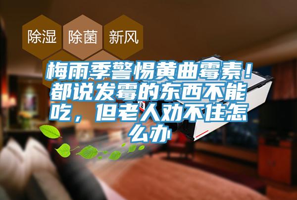 梅雨季警惕黃曲霉素！都說(shuō)發(fā)霉的東西不能吃，但老人勸不住怎么辦